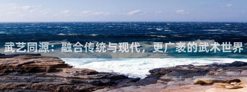 皇冠277体育：武艺同源：融合传统与现代，更广袤的武术世界